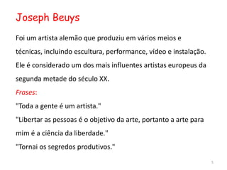 Joseph Beuys
Foi um artista alemão que produziu em vários meios e
técnicas, incluindo escultura, performance, vídeo e instalação.
Ele é considerado um dos mais influentes artistas europeus da
segunda metade do século XX.
Frases:
"Toda a gente é um artista."
"Libertar as pessoas é o objetivo da arte, portanto a arte para
mim é a ciência da liberdade."
"Tornai os segredos produtivos."
                                                                  5
 