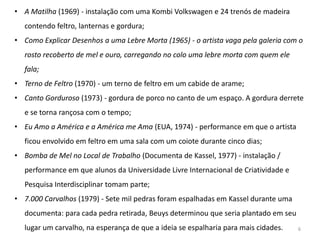 • A Matilha (1969) - instalação com uma Kombi Volkswagen e 24 trenós de madeira
  contendo feltro, lanternas e gordura;
• Como Explicar Desenhos a uma Lebre Morta (1965) - o artista vaga pela galeria com o
  rosto recoberto de mel e ouro, carregando no colo uma lebre morta com quem ele
  fala;
• Terno de Feltro (1970) - um terno de feltro em um cabide de arame;
• Canto Gorduroso (1973) - gordura de porco no canto de um espaço. A gordura derrete
  e se torna rançosa com o tempo;
• Eu Amo a América e a América me Ama (EUA, 1974) - performance em que o artista
  ficou envolvido em feltro em uma sala com um coiote durante cinco dias;
• Bomba de Mel no Local de Trabalho (Documenta de Kassel, 1977) - instalação /
  performance em que alunos da Universidade Livre Internacional de Criatividade e
  Pesquisa Interdisciplinar tomam parte;
• 7.000 Carvalhos (1979) - Sete mil pedras foram espalhadas em Kassel durante uma
  documenta: para cada pedra retirada, Beuys determinou que seria plantado em seu
  lugar um carvalho, na esperança de que a ideia se espalharia para mais cidades.   6
 