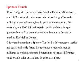 Spencer Tunick
É um fotógrafo que nasceu nos Estados Unidos, Middeltown,
em 1967 conhecido pelas suas polémicas fotografias onde
utiliza grandes aglomerações de pessoas em corpo nu. Por
exemplo, em 2005 foi detido pela polícia de Nova Iorque
quando fotografava uma modelo nua frente uma árvore de
natal no Rockfeller Center.
O fotógrafo americano Spencer Tunick é a única pessoa vestida
nas suas sessões de fotos. Ele recruta, ao redor do mundo,
milhares de voluntários para ficarem nus nos mais diferentes
cenários, do calor australiano às geleiras suíças.
                                                                9
 