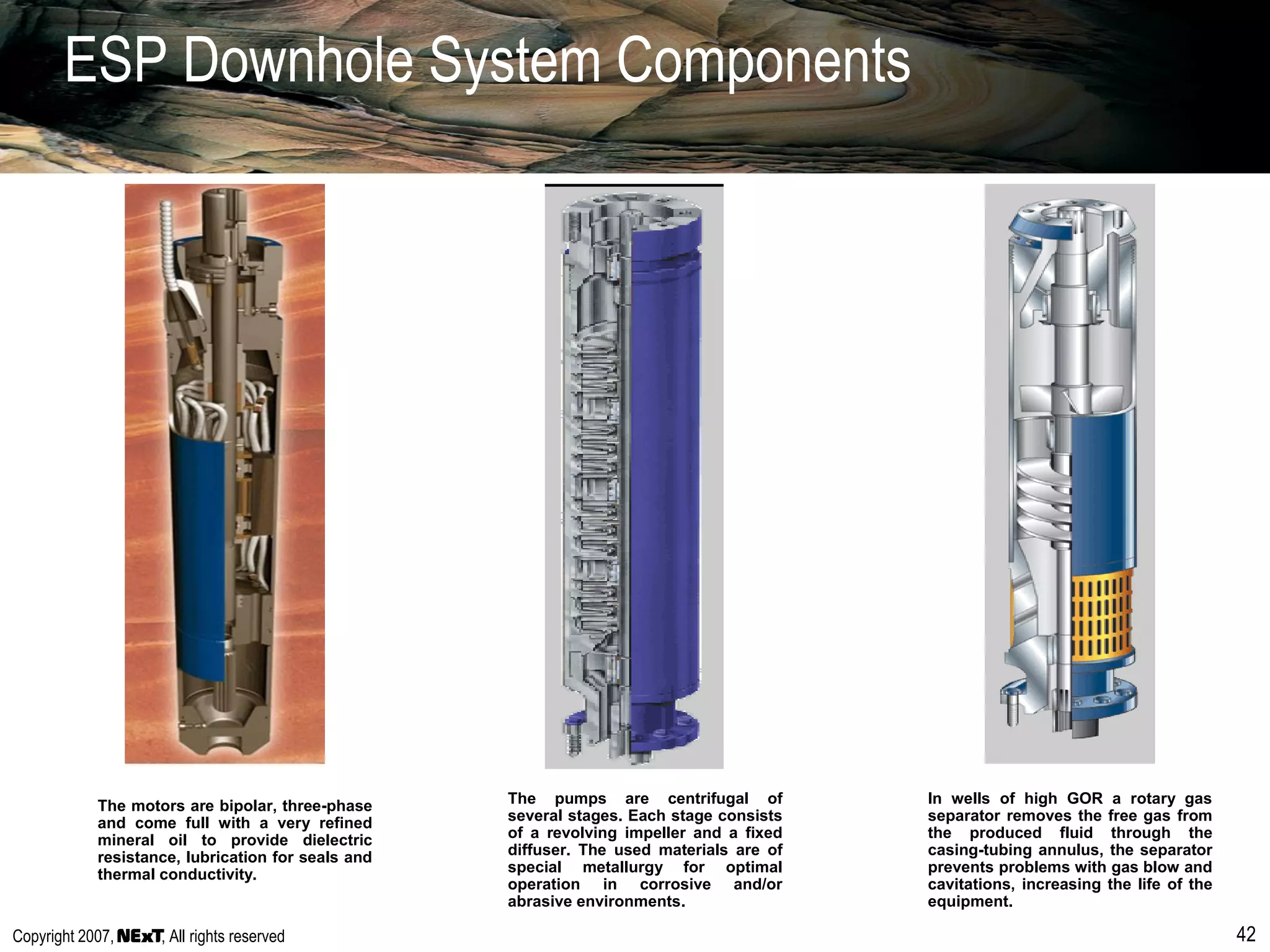 Copyright 2007, , All rights reserved 42
ESP Downhole System Components
In wells of high GOR a rotary gas
separator removes the free gas from
the produced fluid through the
casing-tubing annulus, the separator
prevents problems with gas blow and
cavitations, increasing the life of the
equipment.
The motors are bipolar, three-phase
and come full with a very refined
mineral oil to provide dielectric
resistance, lubrication for seals and
thermal conductivity.
The pumps are centrifugal of
several stages. Each stage consists
of a revolving impeller and a fixed
diffuser. The used materials are of
special metallurgy for optimal
operation in corrosive and/or
abrasive environments.
 