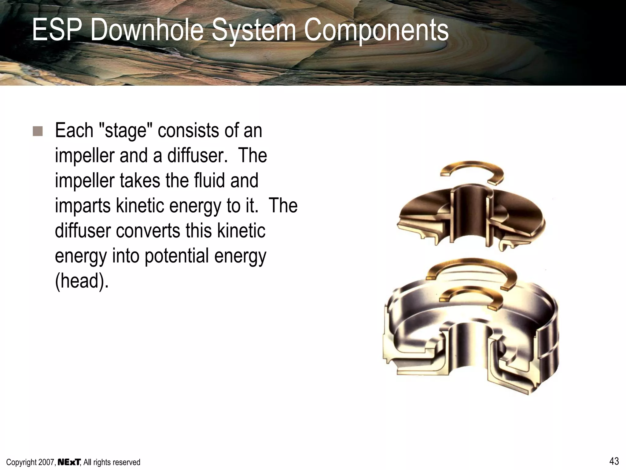 Copyright 2007, , All rights reserved 43
ESP Downhole System Components
 Each "stage" consists of an
impeller and a diffuser. The
impeller takes the fluid and
imparts kinetic energy to it. The
diffuser converts this kinetic
energy into potential energy
(head).
 