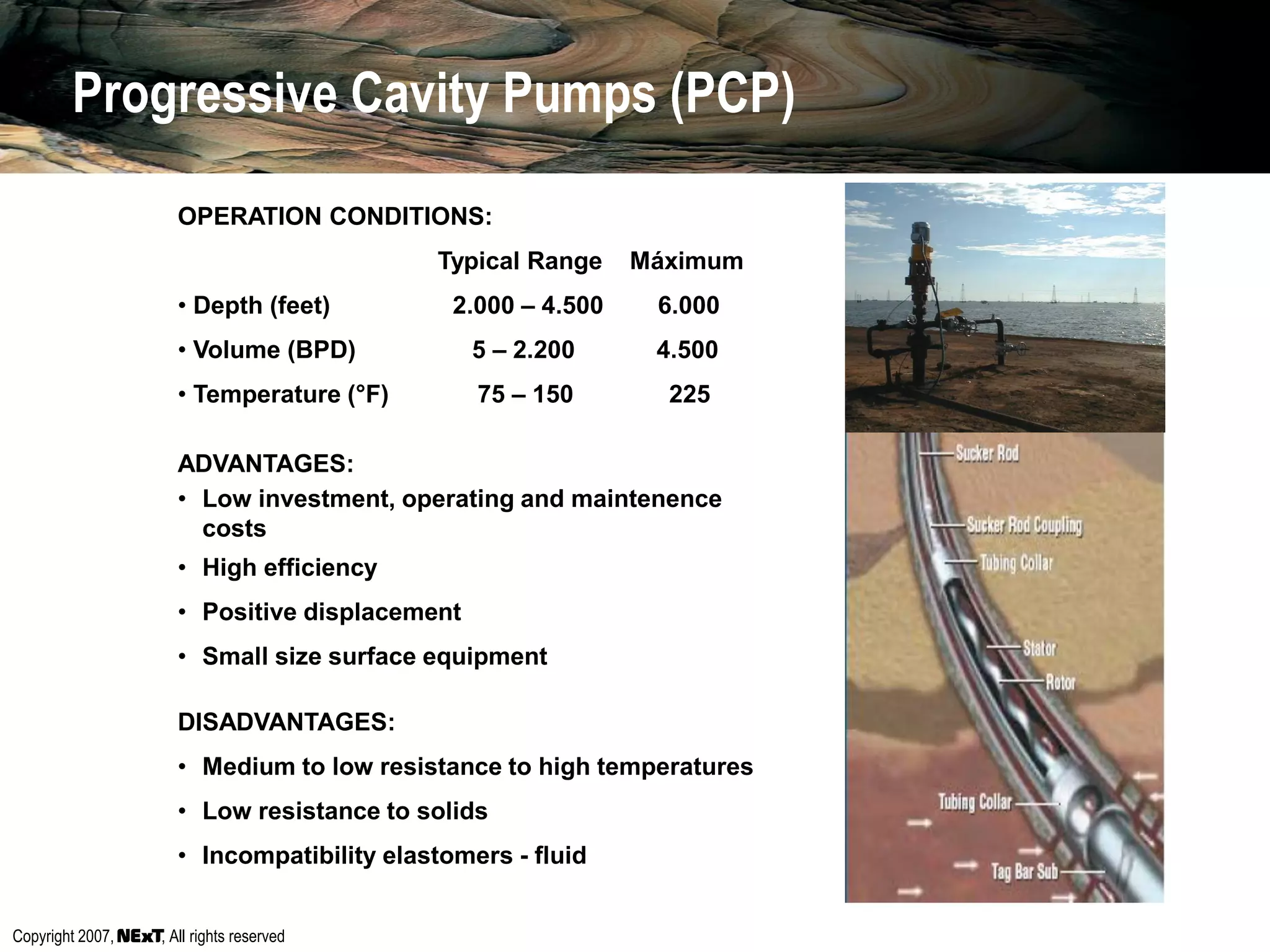 Copyright 2007, , All rights reserved
OPERATION CONDITIONS:
Typical Range Máximum
• Depth (feet) 2.000 – 4.500 6.000
• Volume (BPD) 5 – 2.200 4.500
• Temperature (°F) 75 – 150 225
ADVANTAGES:
• Low investment, operating and maintenence
costs
• High efficiency
• Positive displacement
• Small size surface equipment
DISADVANTAGES:
• Medium to low resistance to high temperatures
• Low resistance to solids
• Incompatibility elastomers - fluid
Progressive Cavity Pumps (PCP)
 