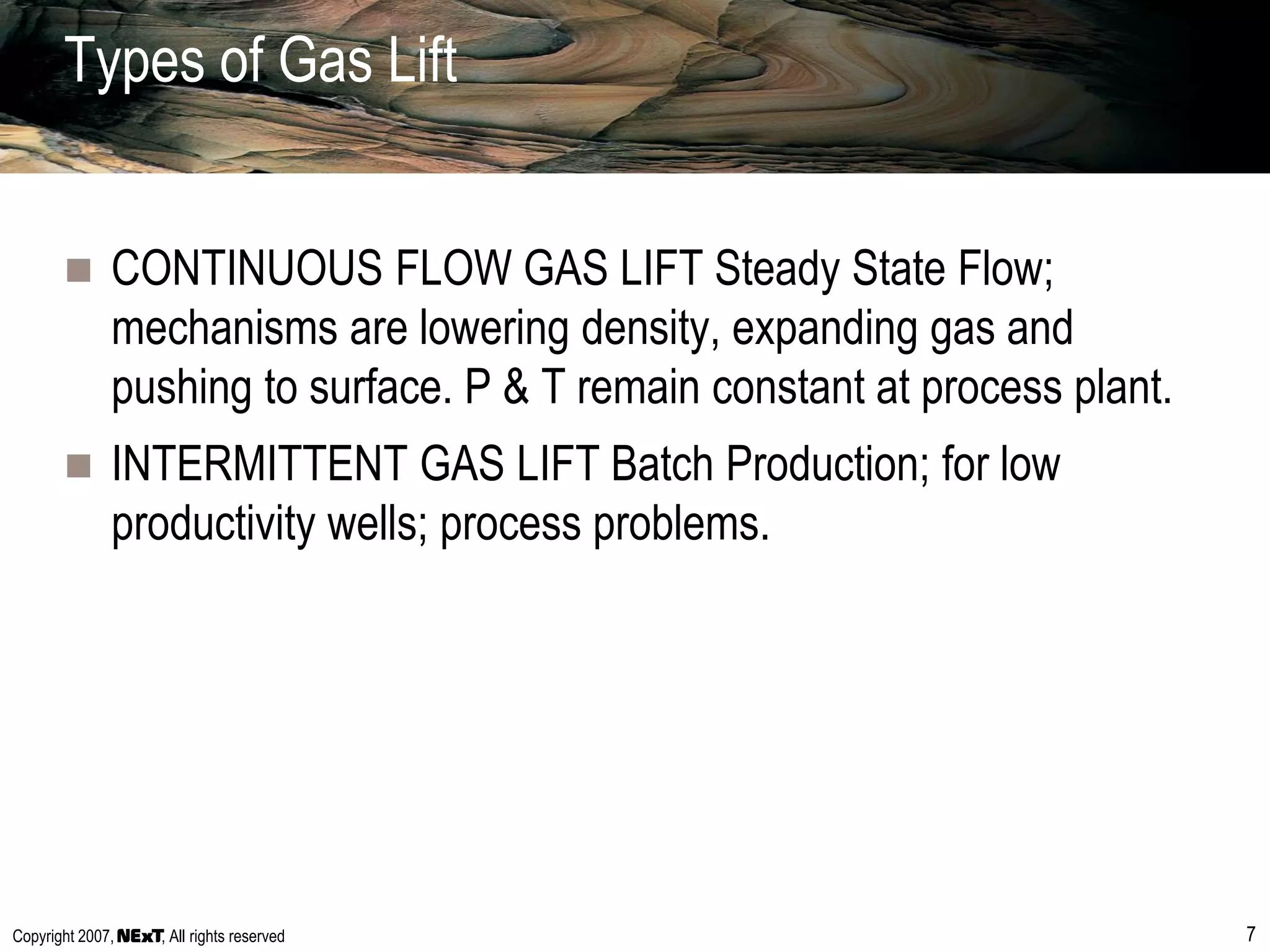 Copyright 2007, , All rights reserved 7
Types of Gas Lift
 CONTINUOUS FLOW GAS LIFT Steady State Flow;
mechanisms are lowering density, expanding gas and
pushing to surface. P & T remain constant at process plant.
 INTERMITTENT GAS LIFT Batch Production; for low
productivity wells; process problems.
 
