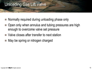 Copyright 2007, , All rights reserved 10
Unloading Gas Lift Valve
 Normally required during unloading phase only
 Open only when annulus and tubing pressures are high
enough to overcome valve set pressure
 Valve closes after transfer to next station
 May be spring or nitrogen charged
 