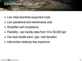 Copyright 2007, , All rights reserved 22
Advantages of Gas Lift
 Low initial downhole equipment costs
 Low operational and maintenance cost
 Simplified well completions
 Flexibility - can handle rates from 10 to 50,000 bpd
 Can best handle sand / gas / well deviation
 Intervention relatively less expensive
 