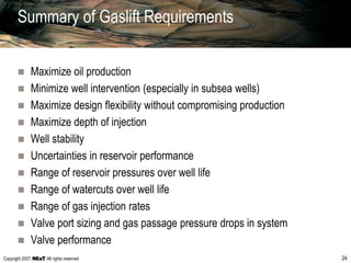 Copyright 2007, , All rights reserved 24
Summary of Gaslift Requirements
 Maximize oil production
 Minimize well intervention (especially in subsea wells)
 Maximize design flexibility without compromising production
 Maximize depth of injection
 Well stability
 Uncertainties in reservoir performance
 Range of reservoir pressures over well life
 Range of watercuts over well life
 Range of gas injection rates
 Valve port sizing and gas passage pressure drops in system
 Valve performance
 