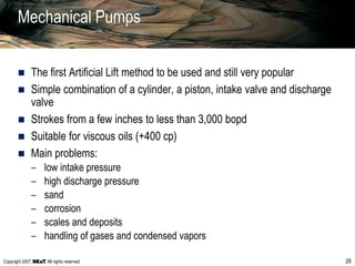 Copyright 2007, , All rights reserved 28
Mechanical Pumps
 The first Artificial Lift method to be used and still very popular
 Simple combination of a cylinder, a piston, intake valve and discharge
valve
 Strokes from a few inches to less than 3,000 bopd
 Suitable for viscous oils (+400 cp)
 Main problems:
– low intake pressure
– high discharge pressure
– sand
– corrosion
– scales and deposits
– handling of gases and condensed vapors
 