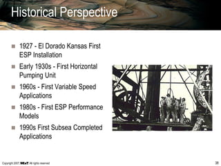 Copyright 2007, , All rights reserved 38
Historical Perspective
 1927 - El Dorado Kansas First
ESP Installation
 Early 1930s - First Horizontal
Pumping Unit
 1960s - First Variable Speed
Applications
 1980s - First ESP Performance
Models
 1990s First Subsea Completed
Applications
 