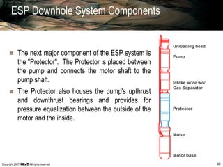 Copyright 2007, , All rights reserved 48
ESP Downhole System Components
 The next major component of the ESP system is
the "Protector". The Protector is placed between
the pump and connects the motor shaft to the
pump shaft.
 The Protector also houses the pump's upthrust
and downthrust bearings and provides for
pressure equalization between the outside of the
motor and the inside.
Unloading head
Pump
Intake w/ or wo/
Gas Separator
Protector
Motor
Motor base
 