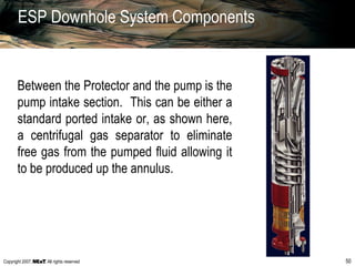 Copyright 2007, , All rights reserved 50
ESP Downhole System Components
Between the Protector and the pump is the
pump intake section. This can be either a
standard ported intake or, as shown here,
a centrifugal gas separator to eliminate
free gas from the pumped fluid allowing it
to be produced up the annulus.
 