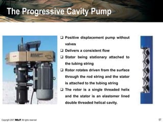 Copyright 2007, , All rights reserved 57
 Positive displacement pump without
valves
 Delivers a consistent flow
 Stator being stationary attached to
the tubing string
 Rotor rotates driven from the surface
through the rod string and the stator
is attached to the tubing string
 The rotor is a single threaded helix
and the stator is an elastomer lined
double threaded helical cavity.
The Progressive Cavity Pump
 