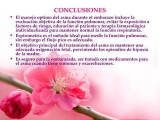 CONCLUSIONES
• El manejo optimo del asma durante el embarazo incluye la
evaluación objetiva de la función pulmonar, evitar la exposición a
factores de riesgo, educación al paciente y terapia farmacológica
individualizada para mantener normal la función respiratoria.
• Espirometría es el método ideal para medir la función pulmonar,
sin embargo el flujo pico es adecuado.
• El objetivo principal del tratamiento del asma es mantener una
adecuada oxigenación fetal, previniendo los episodios de hipoxia
de la madre.
• Es seguro para la embarazada, ser tratada con medicamentos para
el asma cuando tiene síntomas y exacerbaciones.
 
