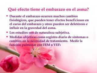 Qué efecto tiene el embarazo en el asma?
• Durante el embarazo ocurren muchos cambios
fisiológicos, que pueden tener efectos beneficiosos en
el curso del embarazo y otros pueden ser deletéreos e
influir en la gravedad del asma.
• Los estudios son de naturaleza subjetiva.
• Medidas objetivas como registro diario de síntomas o
cambios en la necesidad de tratamiento. Medir la
función pulmonar con FEM o VEF1
 