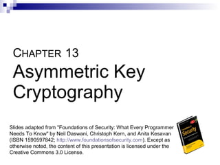 CHAPTER 13
 Asymmetric Key
 Cryptography
Slides adapted from "Foundations of Security: What Every Programmer
Needs To Know" by Neil Daswani, Christoph Kern, and Anita Kesavan
(ISBN 1590597842; http://www.foundationsofsecurity.com). Except as
otherwise noted, the content of this presentation is licensed under the
Creative Commons 3.0 License.
 