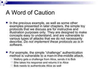 A Word of Caution
   In the previous example, as well as some other
    examples presented in later chapters, the simple toy
    protocols that we discuss are for instructive and
    illustration purposes only. They are designed to make
    concepts easy to understand, and are vulnerable to
    various types of attacks that we do not necessarily
    describe. Do not implement these protocols as is in
    software.

   For example, the simple “challenge” authentication
    method is vulnerable to a man-in-the-middle attack.
     Mallory gets a challenge from Alice, sends it to Bob
     She takes his response and returns it to Alice
     Bob needs to authenticate Alice as well
 