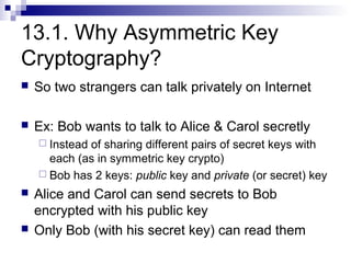 13.1. Why Asymmetric Key
Cryptography?
   So two strangers can talk privately on Internet

   Ex: Bob wants to talk to Alice & Carol secretly
     Insteadof sharing different pairs of secret keys with
      each (as in symmetric key crypto)
     Bob has 2 keys: public key and private (or secret) key

   Alice and Carol can send secrets to Bob
    encrypted with his public key
   Only Bob (with his secret key) can read them
 