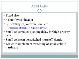 ATM Cells Fixed size 5 octet(bytes) header 48 octet(bytes) information field Total size of packet = 53 octet (bytes) Small cells reduce queuing delay for high priority cells Small cells can be switched more efficiently Easier to implement switching of small cells in hardware 
