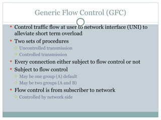 Generic Flow Control (GFC) Control traffic flow at user to network interface (UNI) to alleviate short term overload Two sets of procedures Uncontrolled transmission Controlled transmission Every connection either subject to flow control or not Subject to flow control May be one group (A) default May be two groups (A and B) Flow control is from subscriber to network Controlled by network side 