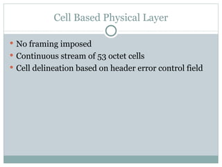 Cell Based Physical Layer No framing imposed Continuous stream of 53 octet cells Cell delineation based on header error control field 