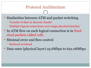 Protocol Architecture Similarities between ATM and packet switching Transfer of data in discrete chunks Multiple logical connections over single physical interface In ATM flow on each logical connection is in  fixed sized packets called cells Minimal error and flow control Reduced overhead Data rates (physical layer) 25.6Mbps to 622.08Mbps 