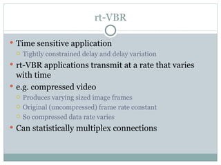 rt-VBR Time sensitive application Tightly constrained delay and delay variation rt-VBR applications transmit at a rate that varies with time e.g. compressed video  Produces varying sized image frames Original (uncompressed) frame rate constant So compressed data rate varies Can statistically multiplex connections 