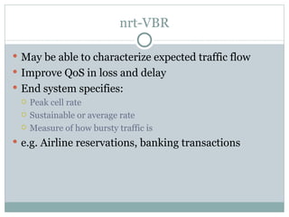 nrt-VBR May be able to characterize expected traffic flow Improve QoS in loss and delay End system specifies: Peak cell rate  Sustainable or average rate  Measure of how bursty traffic is e.g. Airline reservations, banking transactions 