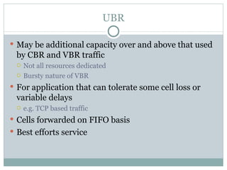 UBR May be additional capacity over and above that used by CBR and VBR traffic Not all resources dedicated Bursty nature of VBR For application that can tolerate some cell loss or variable delays e.g. TCP based traffic Cells forwarded on FIFO basis Best efforts service 