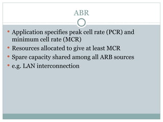 ABR Application specifies peak cell rate (PCR) and minimum cell rate (MCR) Resources allocated to give at least MCR Spare capacity shared among all ARB sources e.g. LAN interconnection 
