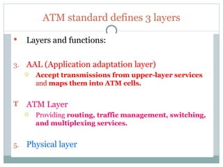 ATM standard defines 3 layers Layers and functions: AAL (Application adaptation layer) Accept transmissions from upper-layer services  and  maps them into ATM cells. ATM Layer Providing  routing, traffic management, switching, and multiplexing services. Physical layer 