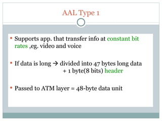 AAL Type 1 Supports app. that transfer info at  constant bit rates  ,eg. video and voice If data is long    divided into 47 bytes long data    + 1 byte(8 bits)  header Passed to ATM layer = 48-byte data unit 