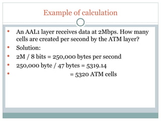 Example of calculation An AAL1 layer receives data at 2Mbps. How many cells are created per second by the ATM layer? Solution: 2M / 8 bits = 250,000 bytes per second 250,000 byte / 47 bytes = 5319.14 = 5320 ATM cells 