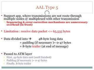 AAL Type 5 Support app. where transmissions are not route through multiple nodes @ multiplexed with other transmission Sequencing & error correction mechanisms are unnecessary overhead (in front) Limitation : receive data packet <= 65,535 bytes  Data divided into   48-byte long data  + padding (if necessary )= 0-47 bytes + 8-byte  trailer  (at end of message)  Passed to ATM layer  First, 44-byte data unit (until finished) Padding (if necessary )= 0-47 bytes Finally, 8-byte trailer  