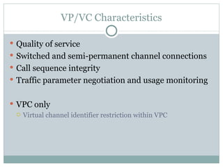 VP/VC Characteristics Quality of service Switched and semi-permanent channel connections Call sequence integrity Traffic parameter negotiation and usage monitoring VPC only Virtual channel identifier restriction within VPC 