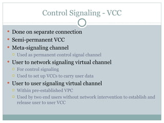 Control Signaling - VCC Done on separate connection Semi-permanent VCC Meta-signaling channel Used as permanent control signal channel User to network signaling virtual channel For control signaling Used to set up VCCs to carry user data User to user signaling virtual channel Within pre-established VPC Used by two end users without network intervention to establish and release user to user VCC 