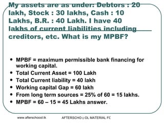 My assets are as under: Debtors : 20 lakh, Stock : 30 lakhs, Cash : 10 Lakhs, B.R. : 40 Lakh. I have 40 lakhs of current liabilities including creditors, etc. What is my MPBF?  MPBF = maximum permissible bank financing for working capital.  Total Current Asset = 100 Lakh Total Current liability = 40 lakh Working capital Gap = 60 lakh From long term sources = 25% of 60 = 15 lakhs.  MPBF = 60 – 15 = 45 Lakhs answer.  