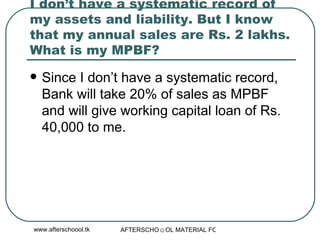 I don’t have a systematic record of my assets and liability. But I know that my annual sales are Rs. 2 lakhs. What is my MPBF?  Since I don’t have a systematic record, Bank will take 20% of sales as MPBF and will give working capital loan of Rs. 40,000 to me.  
