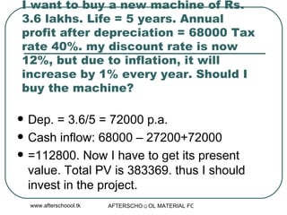 I want to buy a new machine of Rs. 3.6 lakhs. Life = 5 years. Annual profit after depreciation = 68000 Tax rate 40%. my discount rate is now 12%, but due to inflation, it will increase by 1% every year. Should I buy the machine?  Dep. = 3.6/5 = 72000 p.a. Cash inflow: 68000 – 27200+72000 =112800. Now I have to get its present value. Total PV is 383369. thus I should invest in the project.  