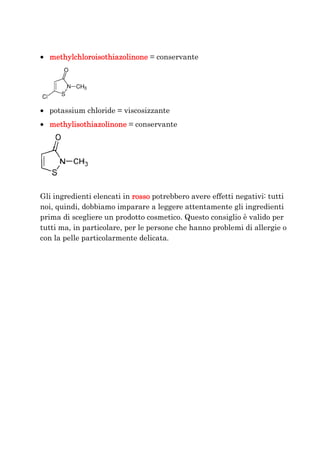 • methylchloroisothiazolinone = conservante




• potassium chloride = viscosizzante
• methylisothiazolinone = conservante




Gli ingredienti elencati in rosso potrebbero avere effetti negativi: tutti
noi, quindi, dobbiamo imparare a leggere attentamente gli ingredienti
prima di scegliere un prodotto cosmetico. Questo consiglio è valido per
tutti ma, in particolare, per le persone che hanno problemi di allergie o
con la pelle particolarmente delicata.
 