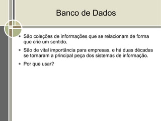 Banco de Dados

●   São coleções de informações que se relacionam de forma
    que crie um sentido.
●   São de vital importância para empresas, e há duas décadas
    se tornaram a principal peça dos sistemas de informação.
●   Por que usar?
 