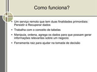Como funciona?

●   Um serviço remoto que tem duas finalidades primordiais:
    Persistir e Recuperar dados
●   Trabalha com o conceito de tabelas
●   Manipula, ordena, agrega os dados para que possam gerar
    informações relevantes sobre um negocio
●   Ferramenta raiz para ajudar na tomada de decisão
 