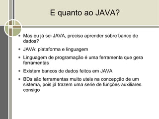 E quanto ao JAVA?

●   Mas eu já sei JAVA, preciso aprender sobre banco de
    dados?
●   JAVA: plataforma e linguagem
●   Linguagem de programação é uma ferramenta que gera
    ferramentas
●   Existem bancos de dados feitos em JAVA
●   BDs são ferramentas muito uteis na concepção de um
    sistema, pois já trazem uma serie de funções auxiliares
    consigo
 