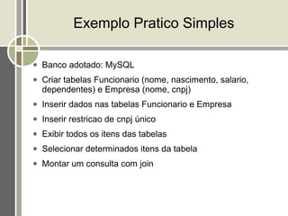Exemplo Pratico Simples

●   Banco adotado: MySQL
●   Criar tabelas Funcionario (nome, nascimento, salario,
    dependentes) e Empresa (nome, cnpj)
●   Inserir dados nas tabelas Funcionario e Empresa
●   Inserir restricao de cnpj único
●   Exibir todos os itens das tabelas
●   Selecionar determinados itens da tabela
●   Montar um consulta com join
 