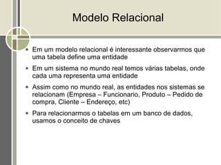 Modelo Relacional

●   Em um modelo relacional é interessante observarmos que
    uma tabela define uma entidade
●   Em um sistema no mundo real temos várias tabelas, onde
    cada uma representa uma entidade
●   Assim como no mundo real, as entidades nos sistemas se
    relacionam (Empresa – Funcionario, Produto – Pedido de
    compra, Cliente – Endereço, etc)
●   Para relacionarmos o tabelas em um banco de dados,
    usamos o conceito de chaves
 