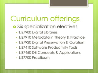 Curriculum offerings
 Six specialization electives
• LIS7900 Digital Libraries
• LIS7910 Metadata in Theory & Practice
• LIS7920 Digital Preservation & Curation
• LIS7410 Software Productivity Tools
• LIS7460 DB Concepts & Applications
• LIS7700 Practicum
11
 