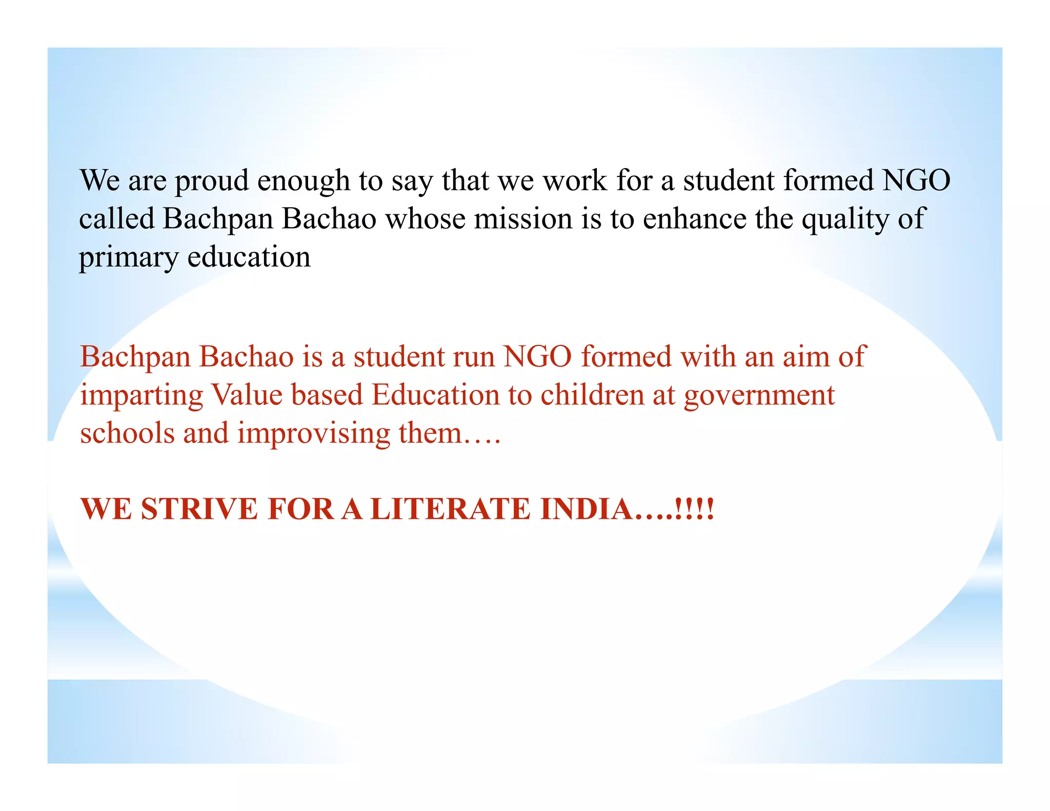 Bachpan Bachao is a student run NGO formed with an aim of
imparting Value based Education to children at government
We are proud enough to say that we work for a student formed NGO
called Bachpan Bachao whose mission is to enhance the quality of
primary education
imparting Value based Education to children at government
schools and improvising them….
WE STRIVE FOR A LITERATE INDIA….!!!!
 