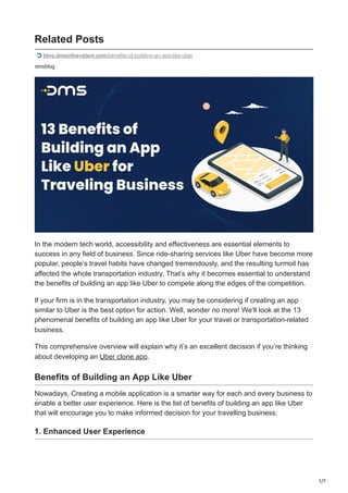 1/7
dmsblog
Related Posts
blog.dmsinfosystem.com/benefits-of-building-an-app-like-uber
In the modern tech world, accessibility and effectiveness are essential elements to
success in any field of business. Since ride-sharing services like Uber have become more
popular, people’s travel habits have changed tremendously, and the resulting turmoil has
affected the whole transportation industry. That’s why it becomes essential to understand
the benefits of building an app like Uber to compete along the edges of the competition.
If your firm is in the transportation industry, you may be considering if creating an app
similar to Uber is the best option for action. Well, wonder no more! We’ll look at the 13
phenomenal benefits of building an app like Uber for your travel or transportation-related
business.
This comprehensive overview will explain why it’s an excellent decision if you’re thinking
about developing an Uber clone app.
Benefits of Building an App Like Uber
Nowadays, Creating a mobile application is a smarter way for each and every business to
enable a better user experience. Here is the list of benefits of building an app like Uber
that will encourage you to make informed decision for your travelling business:
1. Enhanced User Experience
 