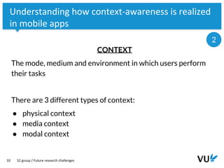 Vrije Universiteit Amsterdam
10
Understanding how context-awareness is realized
in mobile apps
CONTEXT
The mode, medium and environment in which users perform
their tasks
There are 3 different types of context:
● physical context
● media context
● modal context
S2 group / Future research challenges
2
 