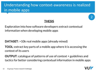 Vrije Universiteit Amsterdam
12
Understanding how context-awareness is realized
in mobile apps
THESIS
Exploration into how software developers extract contextual
information when developing mobile apps
DATASET: >10k real mobile apps (already mined)
TOOL: extract key parts of a mobile app where it is accessing the
context of its users
OUTPUT: catalogue of patterns of use of context + guidelines and
tactics for better considering contextual information in mobile apps
S2 group / Future research challenges
2
 