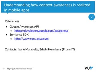 Vrije Universiteit Amsterdam
13
Understanding how context-awareness is realized
in mobile apps
References
● Google Awareness API
○ https://developers.google.com/awareness
● Sentiance SDK
○ http://www.sentiance.com
Contacts: Ivano Malavolta, Edwin Hermkens (PharmIT)
S2 group / Future research challenges
2
 