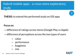 Vrije Universiteit Amsterdam
19
Hybrid mobile apps - a cross-store exploratory
study
THESIS: to extend the performed study on iOS apps
Focus on
→ difference of ratings across stores (Google Play vs Apple)
→ difference of perceptions across the two types of users
○ value
○ performance
○ bugginess
○ size
S2 group / Future research challenges
3
 
